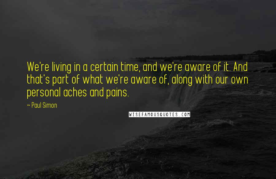 Paul Simon Quotes: We're living in a certain time, and we're aware of it. And that's part of what we're aware of, along with our own personal aches and pains.