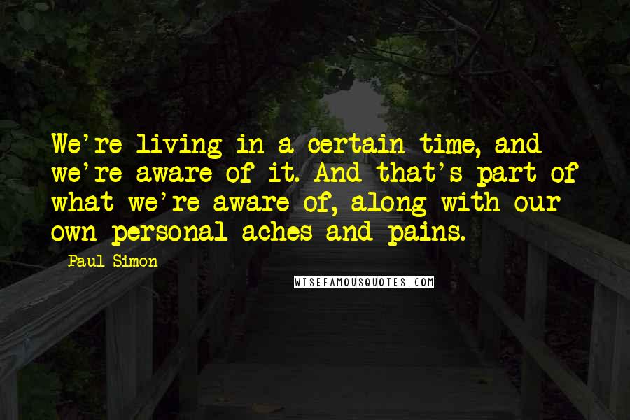 Paul Simon Quotes: We're living in a certain time, and we're aware of it. And that's part of what we're aware of, along with our own personal aches and pains.