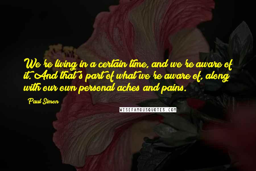 Paul Simon Quotes: We're living in a certain time, and we're aware of it. And that's part of what we're aware of, along with our own personal aches and pains.