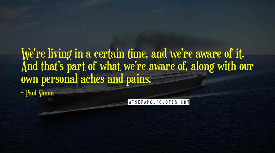 Paul Simon Quotes: We're living in a certain time, and we're aware of it. And that's part of what we're aware of, along with our own personal aches and pains.