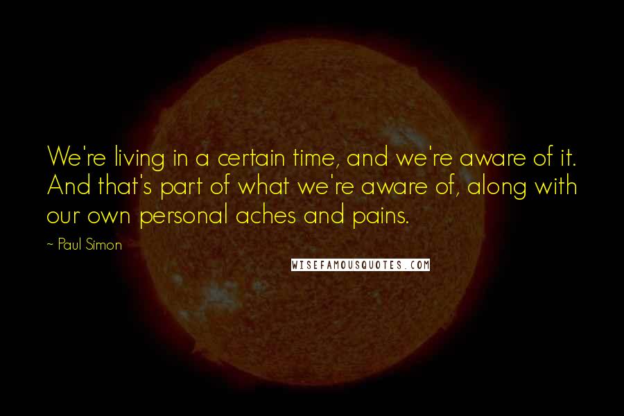 Paul Simon Quotes: We're living in a certain time, and we're aware of it. And that's part of what we're aware of, along with our own personal aches and pains.