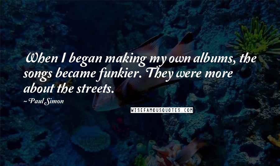 Paul Simon Quotes: When I began making my own albums, the songs became funkier. They were more about the streets.