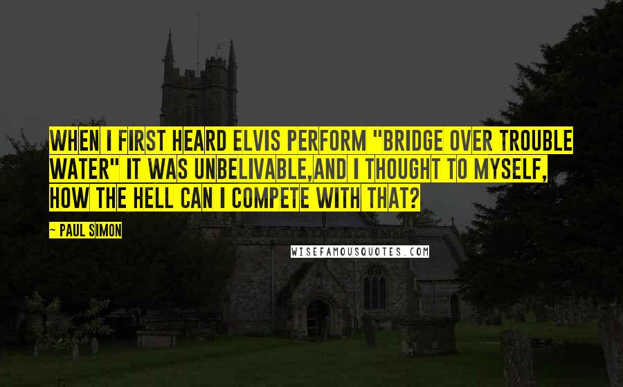 Paul Simon Quotes: When I first heard Elvis perform "Bridge Over Trouble Water" it was unbelivable,and I thought to myself, how the hell can I compete with that?
