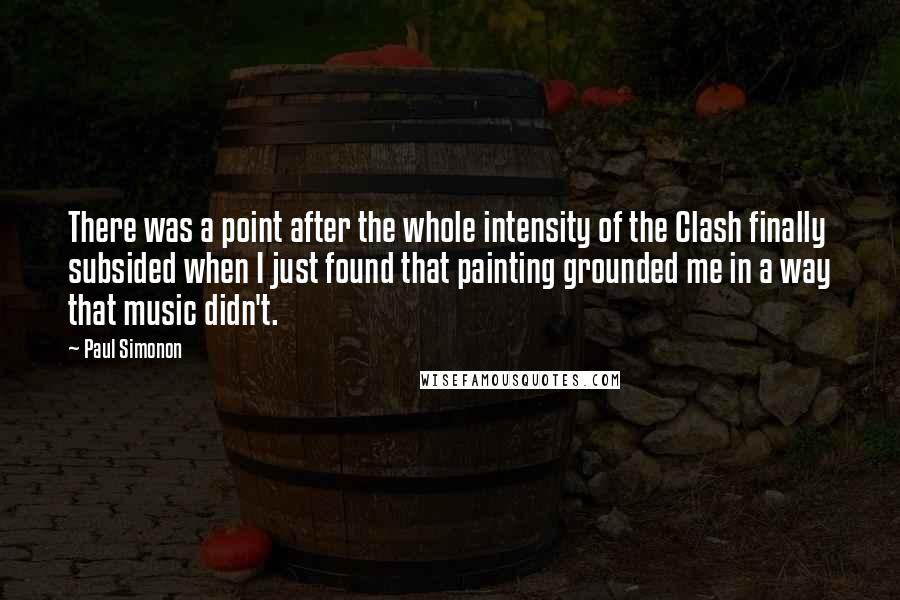 Paul Simonon Quotes: There was a point after the whole intensity of the Clash finally subsided when I just found that painting grounded me in a way that music didn't.