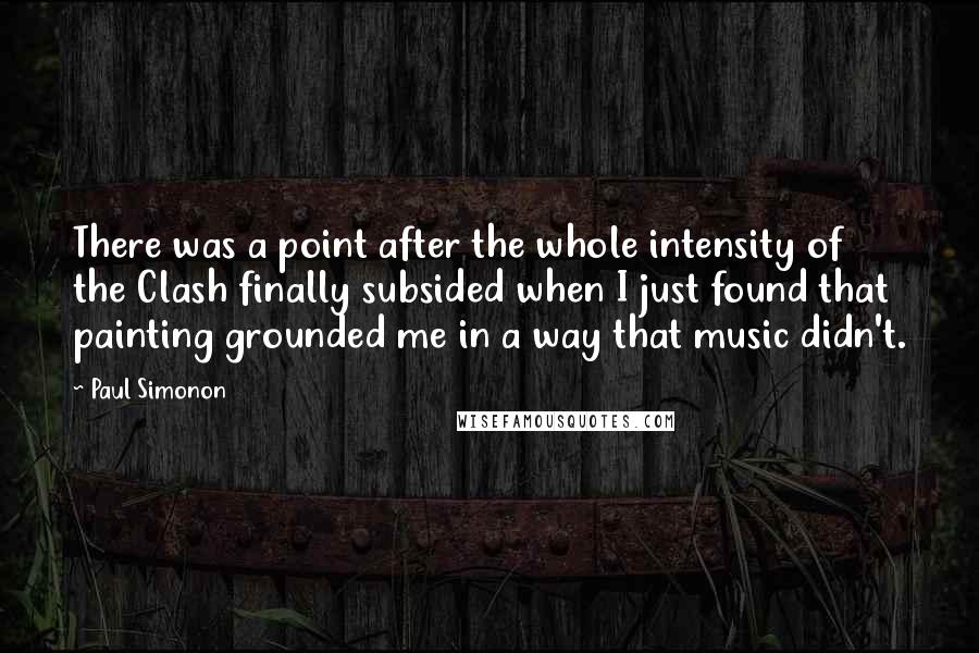 Paul Simonon Quotes: There was a point after the whole intensity of the Clash finally subsided when I just found that painting grounded me in a way that music didn't.