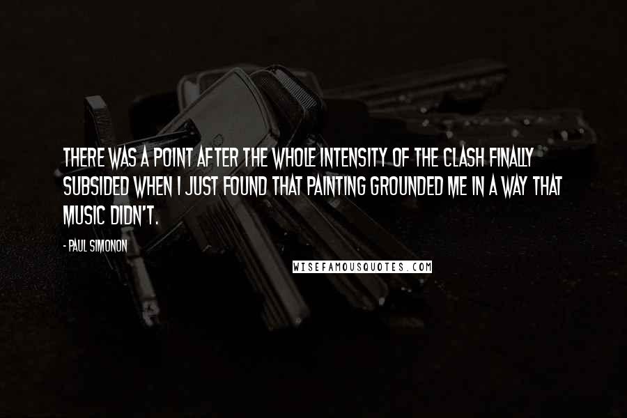 Paul Simonon Quotes: There was a point after the whole intensity of the Clash finally subsided when I just found that painting grounded me in a way that music didn't.