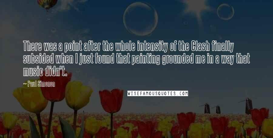 Paul Simonon Quotes: There was a point after the whole intensity of the Clash finally subsided when I just found that painting grounded me in a way that music didn't.