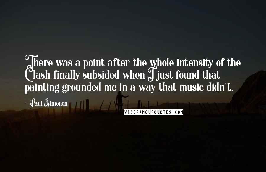 Paul Simonon Quotes: There was a point after the whole intensity of the Clash finally subsided when I just found that painting grounded me in a way that music didn't.