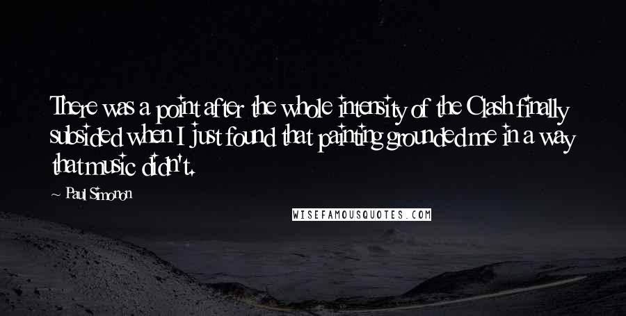 Paul Simonon Quotes: There was a point after the whole intensity of the Clash finally subsided when I just found that painting grounded me in a way that music didn't.