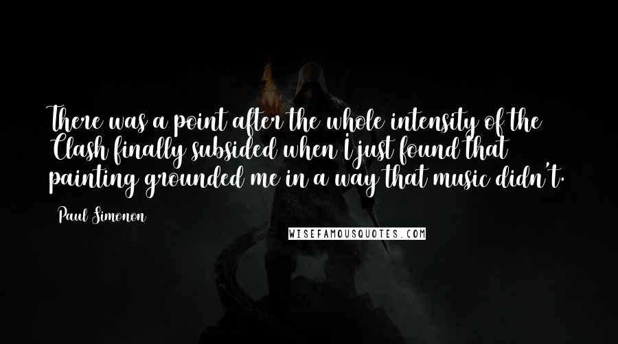 Paul Simonon Quotes: There was a point after the whole intensity of the Clash finally subsided when I just found that painting grounded me in a way that music didn't.