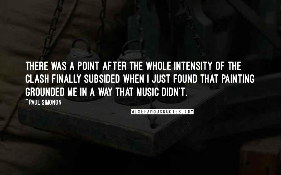 Paul Simonon Quotes: There was a point after the whole intensity of the Clash finally subsided when I just found that painting grounded me in a way that music didn't.