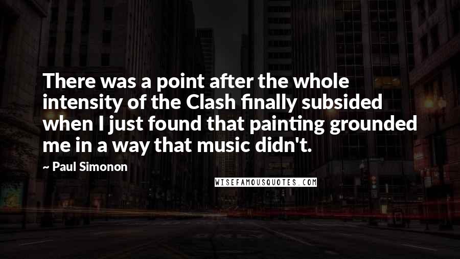 Paul Simonon Quotes: There was a point after the whole intensity of the Clash finally subsided when I just found that painting grounded me in a way that music didn't.