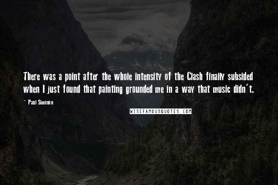 Paul Simonon Quotes: There was a point after the whole intensity of the Clash finally subsided when I just found that painting grounded me in a way that music didn't.