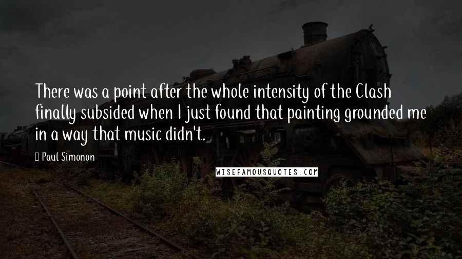 Paul Simonon Quotes: There was a point after the whole intensity of the Clash finally subsided when I just found that painting grounded me in a way that music didn't.