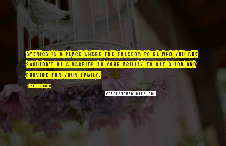 Paul Singer Quotes: America is a place where the freedom to be who you are shouldn't be a barrier to your ability to get a job and provide for your family.