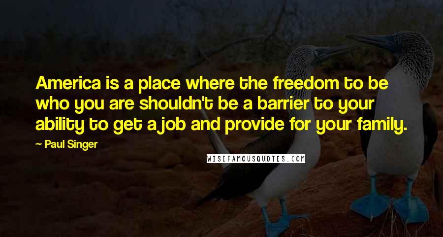 Paul Singer Quotes: America is a place where the freedom to be who you are shouldn't be a barrier to your ability to get a job and provide for your family.