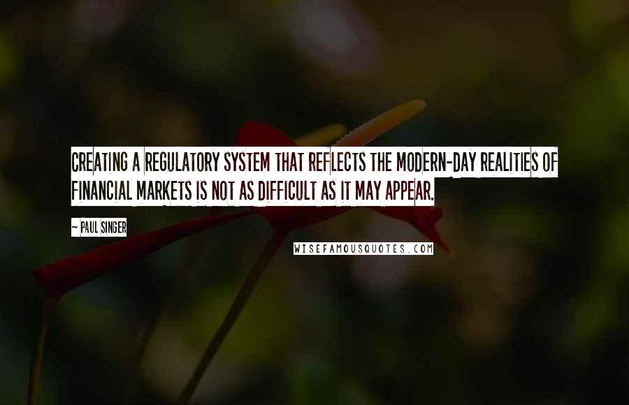 Paul Singer Quotes: Creating a regulatory system that reflects the modern-day realities of financial markets is not as difficult as it may appear.