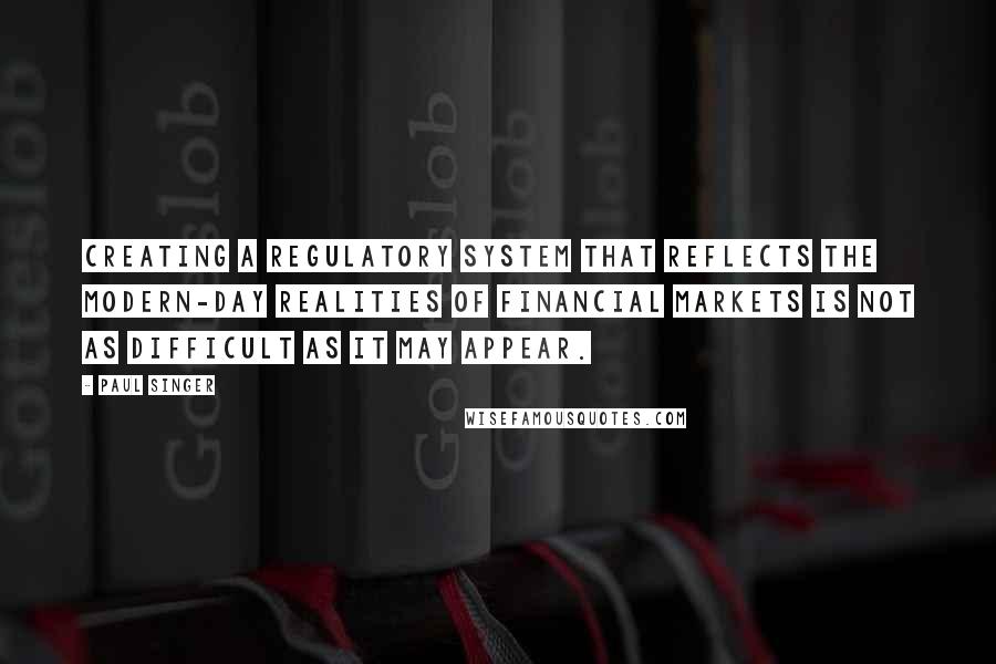 Paul Singer Quotes: Creating a regulatory system that reflects the modern-day realities of financial markets is not as difficult as it may appear.