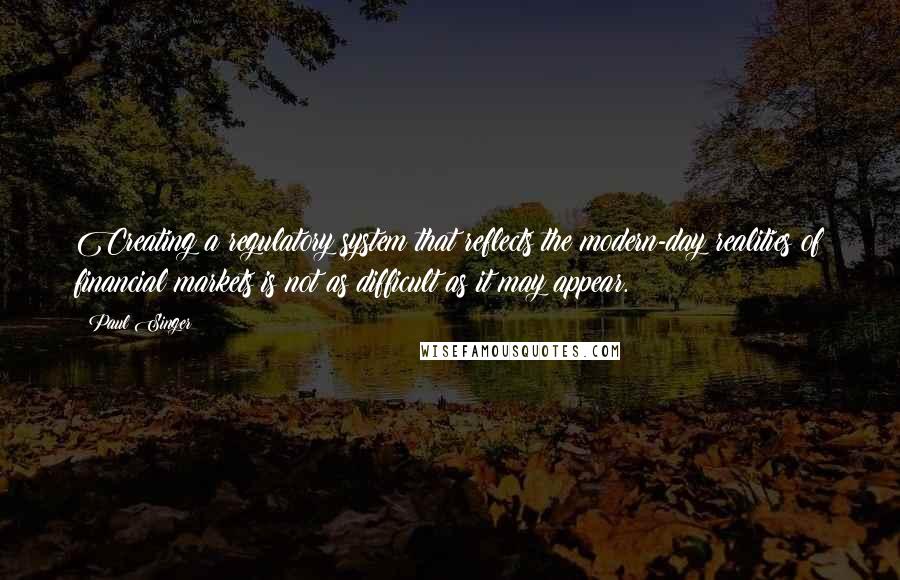 Paul Singer Quotes: Creating a regulatory system that reflects the modern-day realities of financial markets is not as difficult as it may appear.