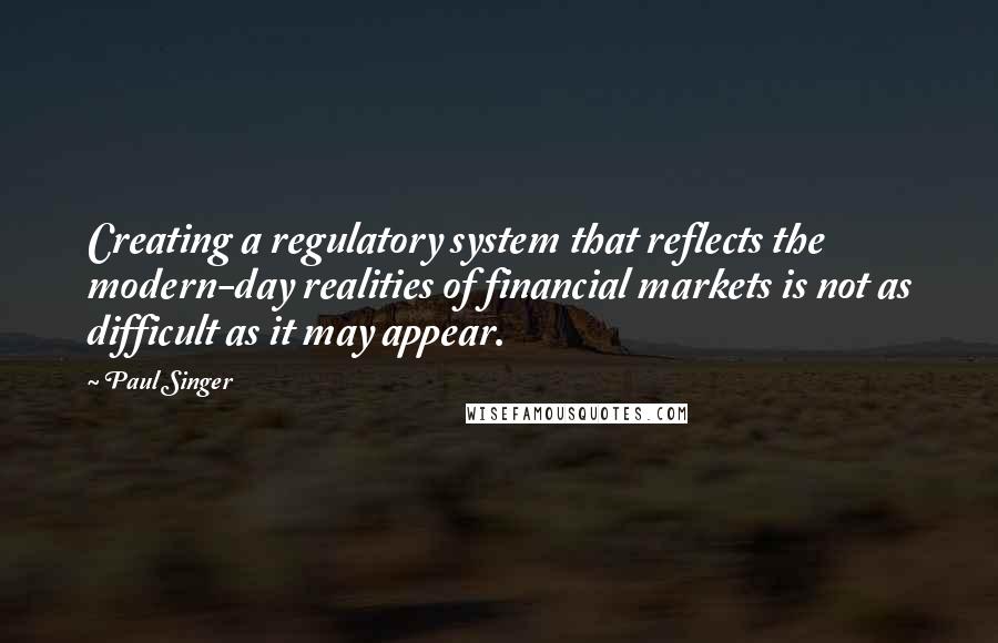 Paul Singer Quotes: Creating a regulatory system that reflects the modern-day realities of financial markets is not as difficult as it may appear.