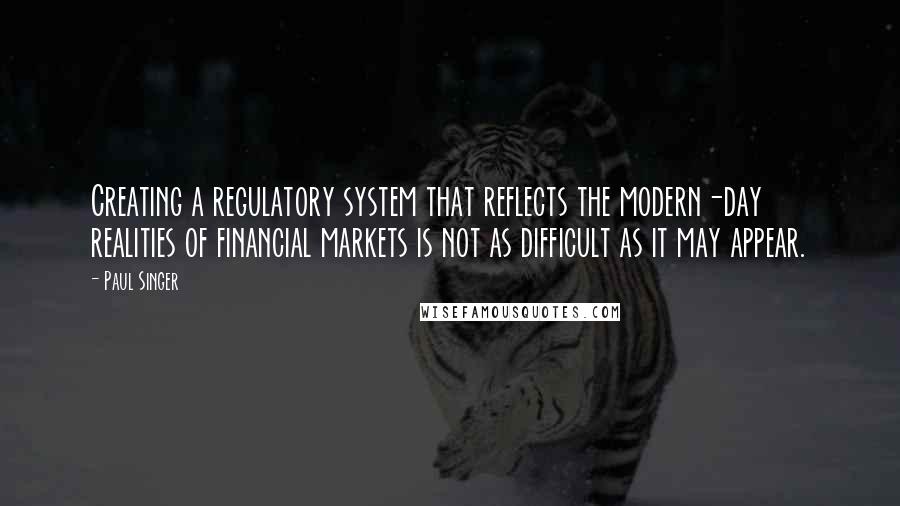 Paul Singer Quotes: Creating a regulatory system that reflects the modern-day realities of financial markets is not as difficult as it may appear.