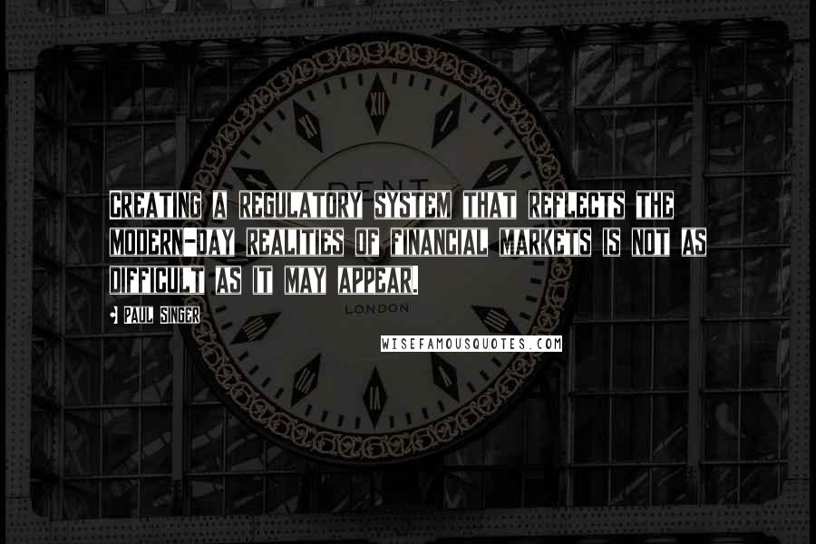 Paul Singer Quotes: Creating a regulatory system that reflects the modern-day realities of financial markets is not as difficult as it may appear.