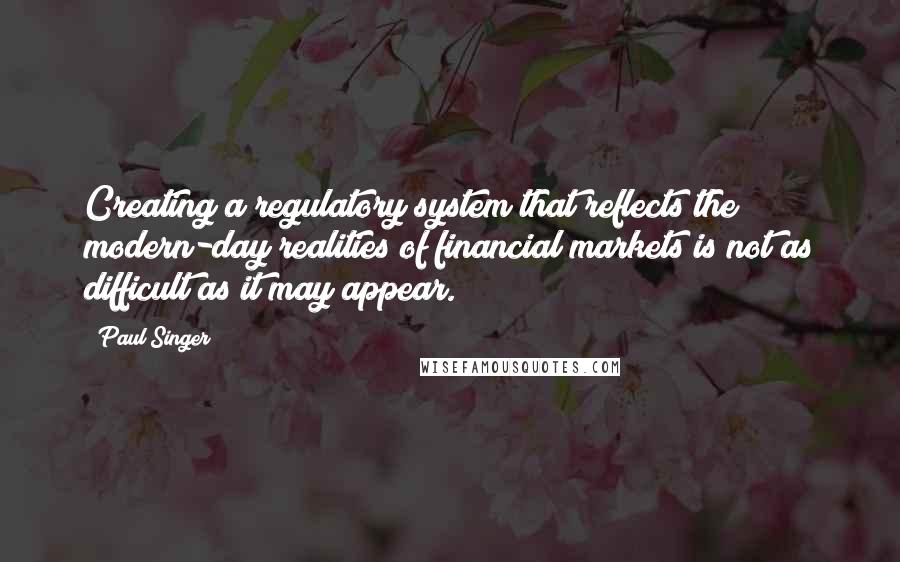 Paul Singer Quotes: Creating a regulatory system that reflects the modern-day realities of financial markets is not as difficult as it may appear.