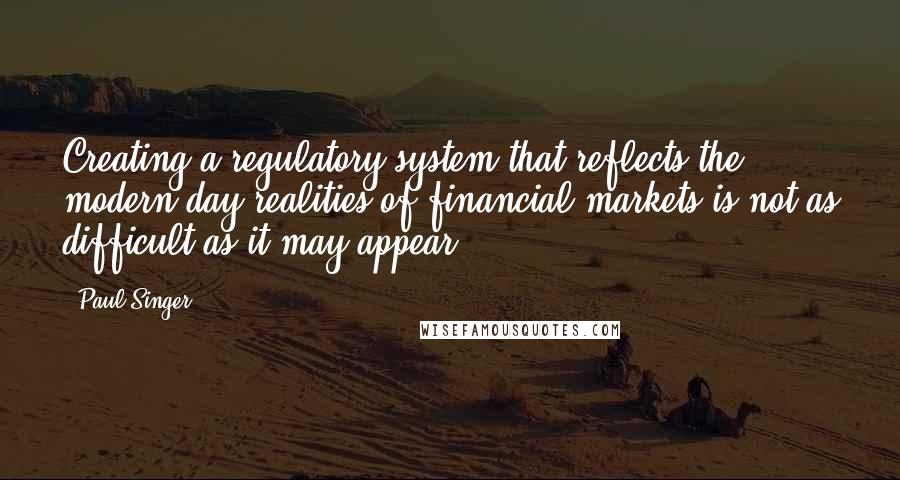 Paul Singer Quotes: Creating a regulatory system that reflects the modern-day realities of financial markets is not as difficult as it may appear.