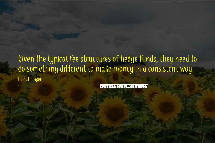 Paul Singer Quotes: Given the typical fee structures of hedge funds, they need to do something different to make money in a consistent way.