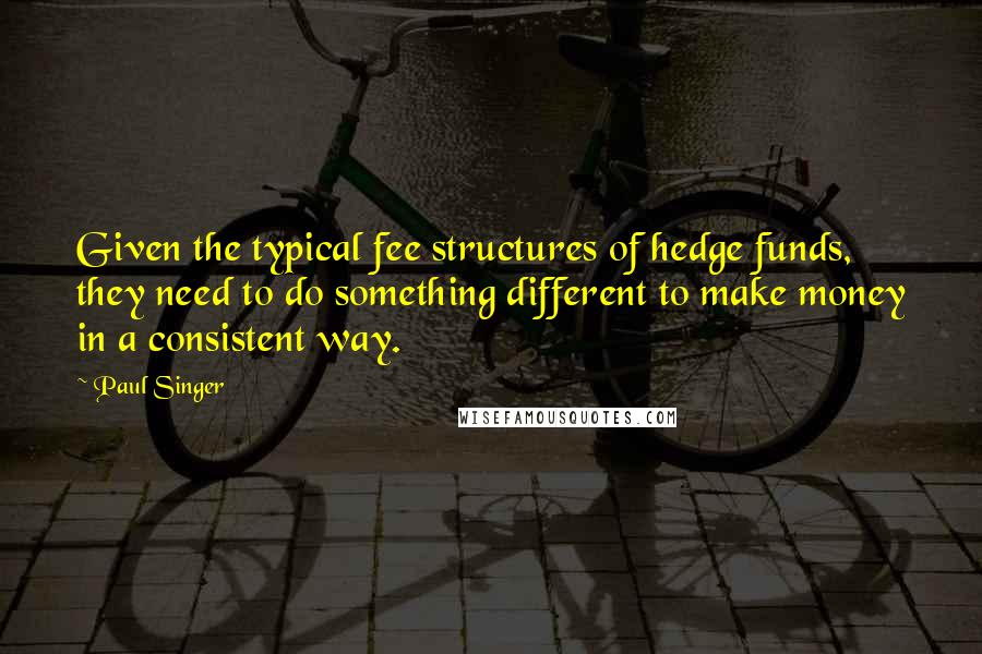 Paul Singer Quotes: Given the typical fee structures of hedge funds, they need to do something different to make money in a consistent way.