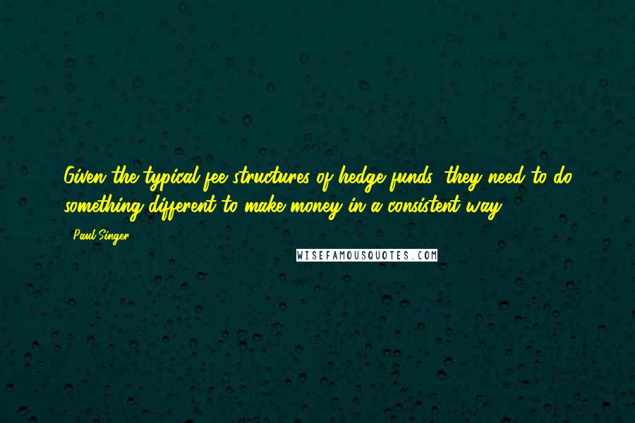 Paul Singer Quotes: Given the typical fee structures of hedge funds, they need to do something different to make money in a consistent way.