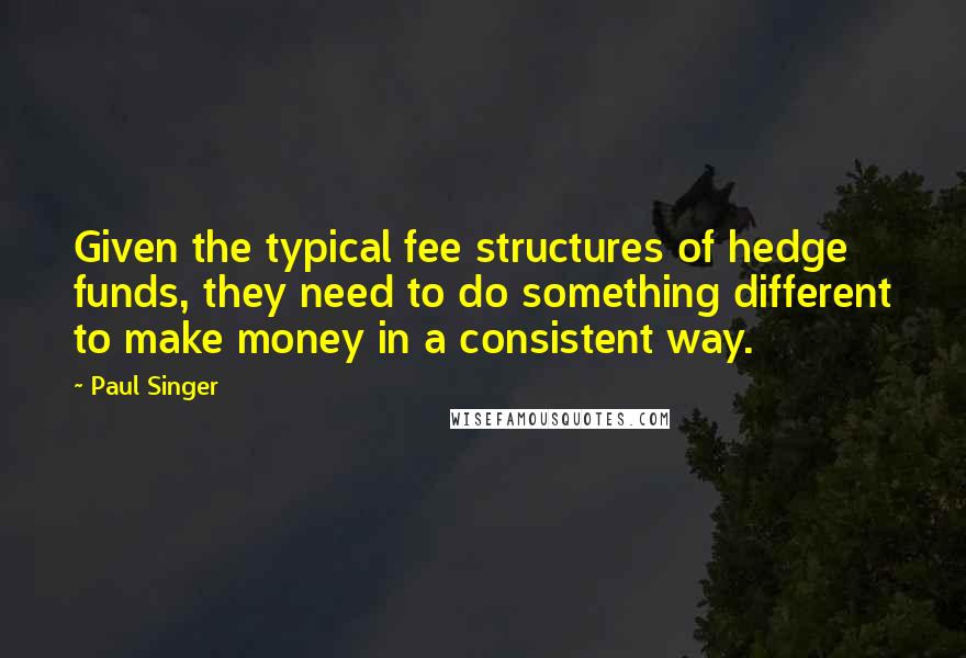 Paul Singer Quotes: Given the typical fee structures of hedge funds, they need to do something different to make money in a consistent way.