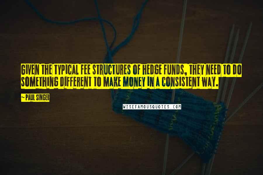 Paul Singer Quotes: Given the typical fee structures of hedge funds, they need to do something different to make money in a consistent way.