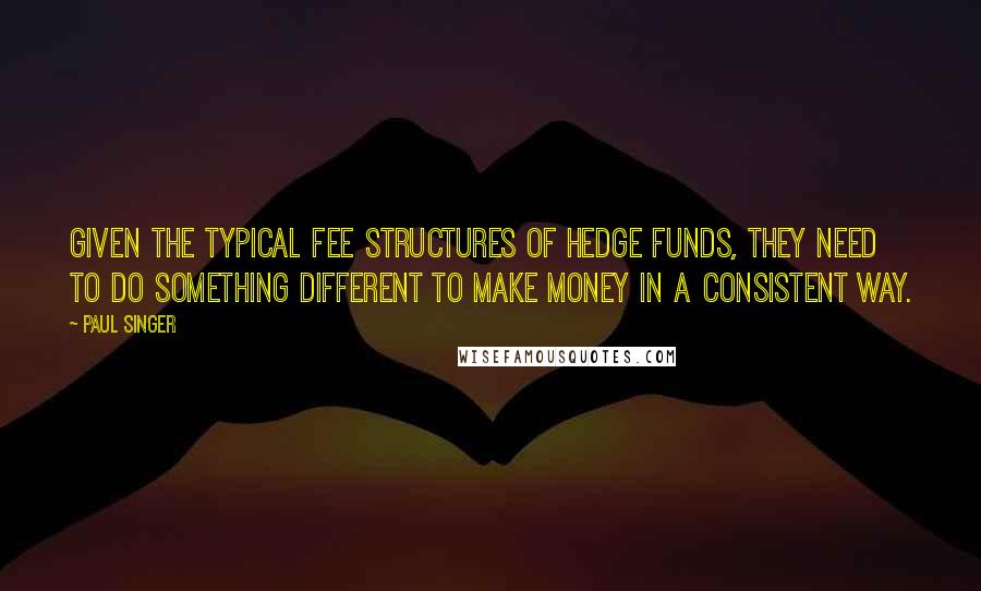 Paul Singer Quotes: Given the typical fee structures of hedge funds, they need to do something different to make money in a consistent way.