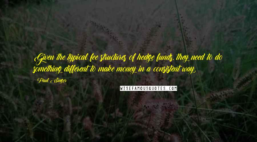 Paul Singer Quotes: Given the typical fee structures of hedge funds, they need to do something different to make money in a consistent way.