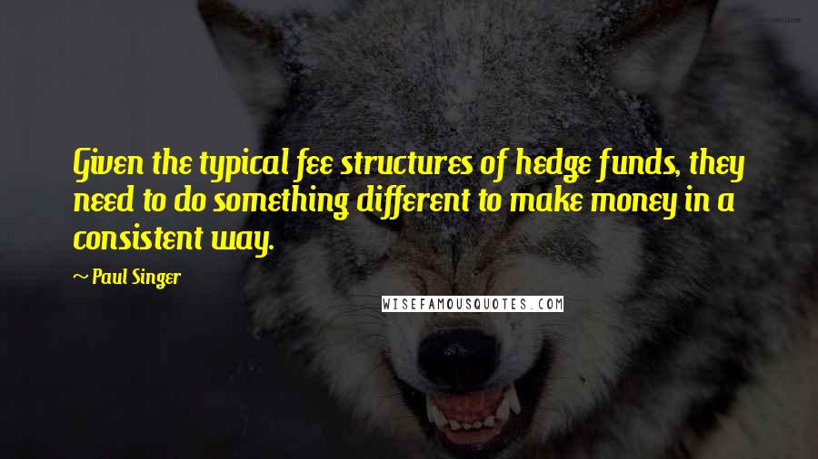 Paul Singer Quotes: Given the typical fee structures of hedge funds, they need to do something different to make money in a consistent way.