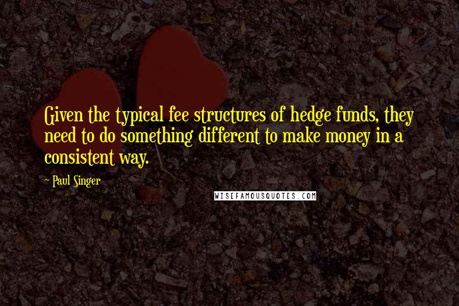 Paul Singer Quotes: Given the typical fee structures of hedge funds, they need to do something different to make money in a consistent way.