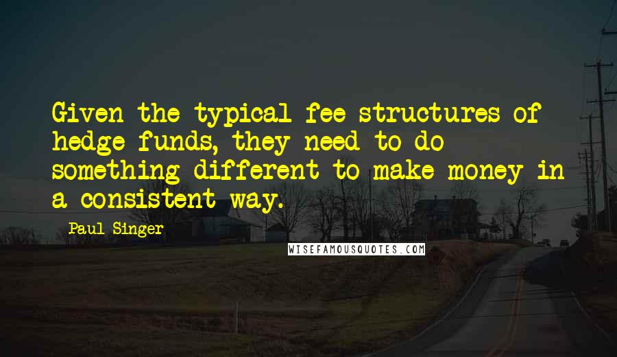 Paul Singer Quotes: Given the typical fee structures of hedge funds, they need to do something different to make money in a consistent way.