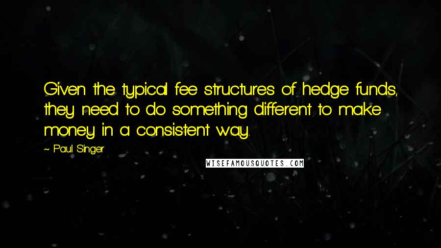 Paul Singer Quotes: Given the typical fee structures of hedge funds, they need to do something different to make money in a consistent way.