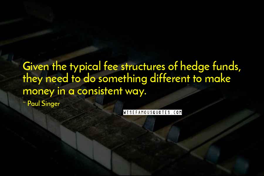 Paul Singer Quotes: Given the typical fee structures of hedge funds, they need to do something different to make money in a consistent way.