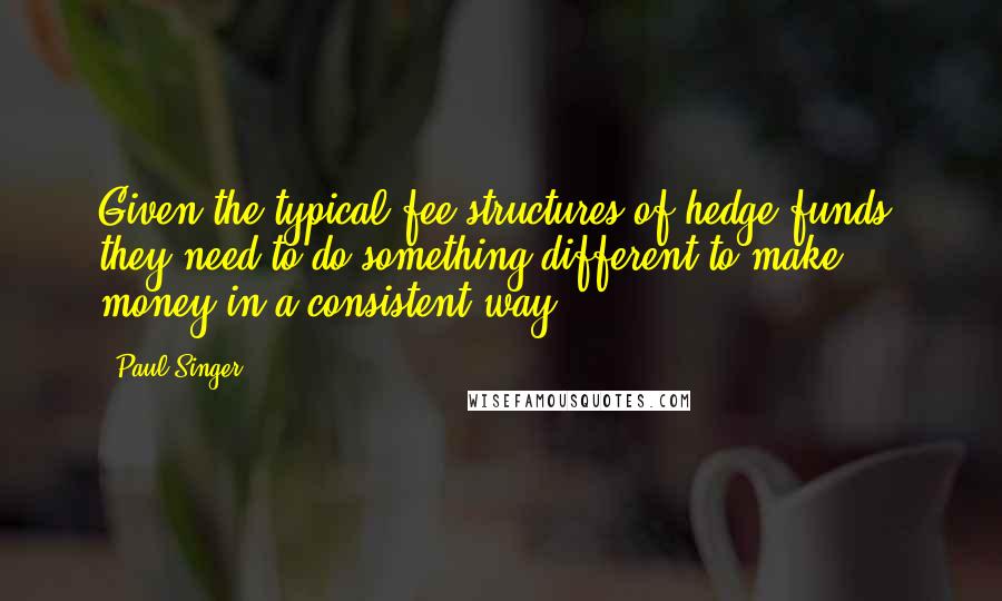 Paul Singer Quotes: Given the typical fee structures of hedge funds, they need to do something different to make money in a consistent way.