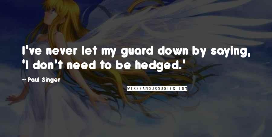 Paul Singer Quotes: I've never let my guard down by saying, 'I don't need to be hedged.'