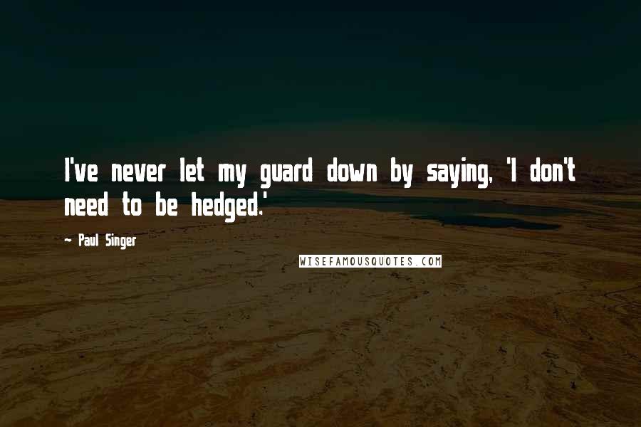 Paul Singer Quotes: I've never let my guard down by saying, 'I don't need to be hedged.'