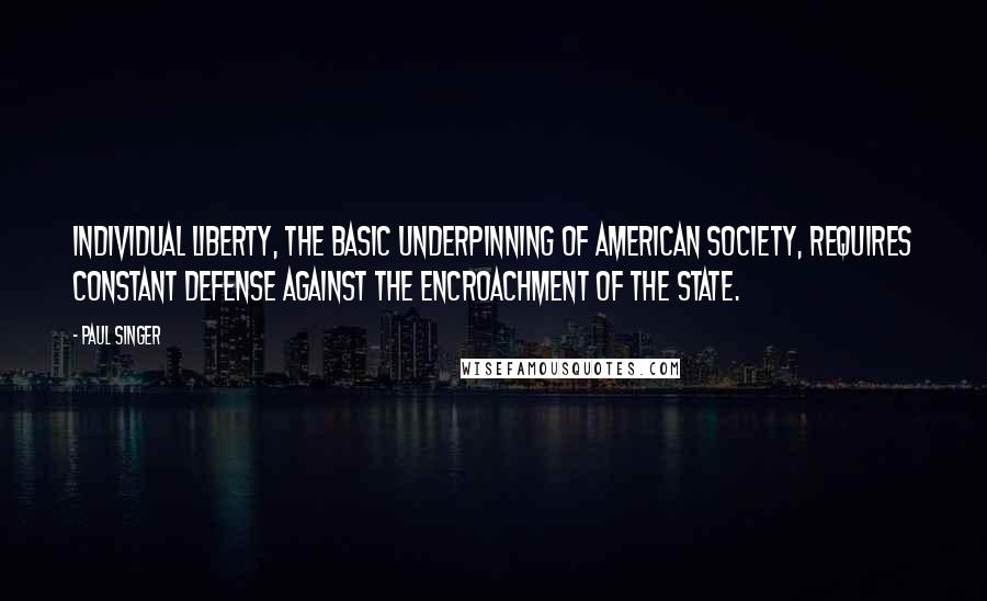 Paul Singer Quotes: Individual liberty, the basic underpinning of American society, requires constant defense against the encroachment of the state.