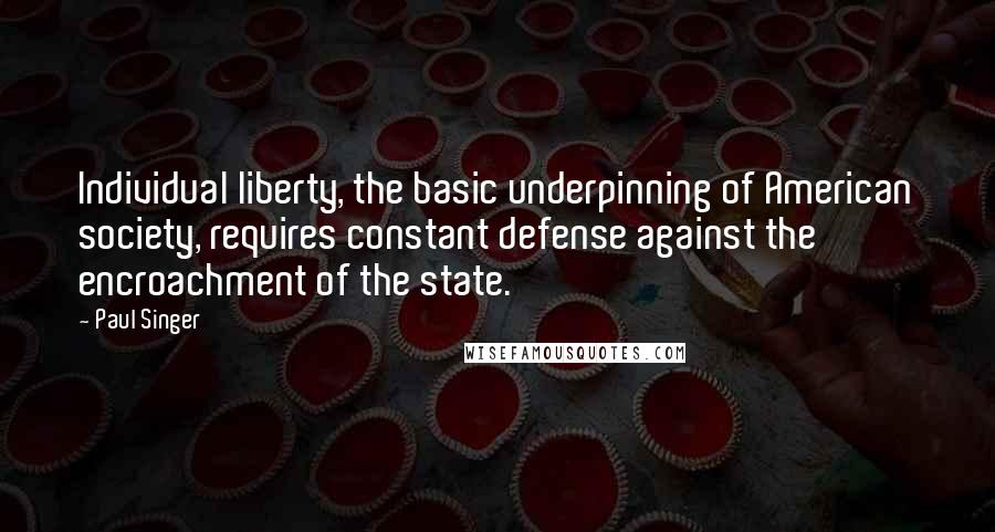 Paul Singer Quotes: Individual liberty, the basic underpinning of American society, requires constant defense against the encroachment of the state.