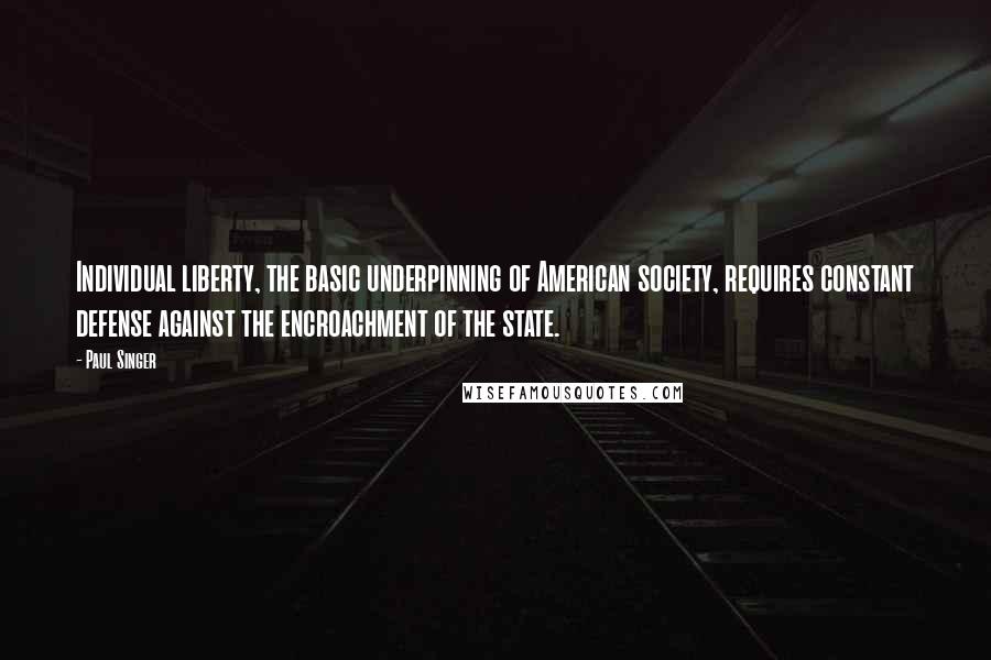 Paul Singer Quotes: Individual liberty, the basic underpinning of American society, requires constant defense against the encroachment of the state.
