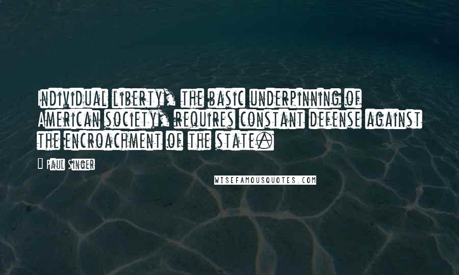 Paul Singer Quotes: Individual liberty, the basic underpinning of American society, requires constant defense against the encroachment of the state.