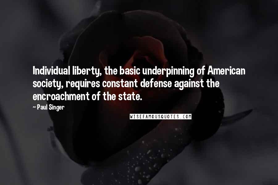 Paul Singer Quotes: Individual liberty, the basic underpinning of American society, requires constant defense against the encroachment of the state.