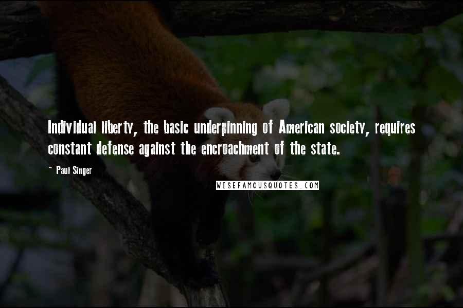 Paul Singer Quotes: Individual liberty, the basic underpinning of American society, requires constant defense against the encroachment of the state.