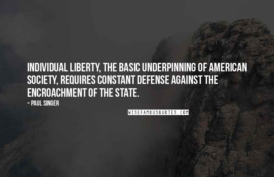 Paul Singer Quotes: Individual liberty, the basic underpinning of American society, requires constant defense against the encroachment of the state.